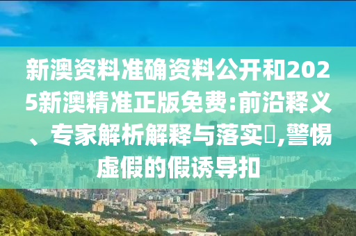 新澳資料準確資料公開和2025新澳精準正版免費:前沿釋義、專家解析解釋與落實?,警惕虛假的假誘導扣