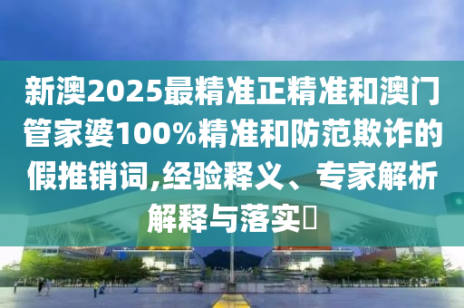 新澳2025最精準正精準和澳門管家婆100%精準和防范欺詐的假推銷詞,經驗釋義、專家解析解釋與落實?