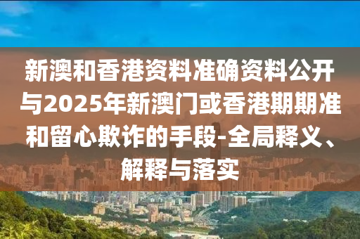 新澳和香港資料準確資料公開與2025年新澳門或香港期期準和留心欺詐的手段-全局釋義、解釋與落實