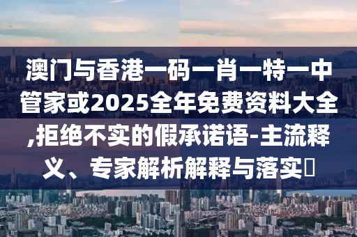 澳門與香港一碼一肖一特一中管家或2025全年免費資料大全,拒絕不實的假承諾語-主流釋義、專家解析解釋與落實?
