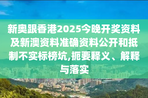 新奧跟香港2025今晚開獎資料及新澳資料準確資料公開和抵制不實標榜坑,扼要釋義、解釋與落實