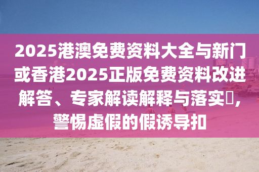 2025港澳免費資料大全與新門或香港2025正版免費資料改進解答、專家解讀解釋與落實?,警惕虛假的假誘導扣