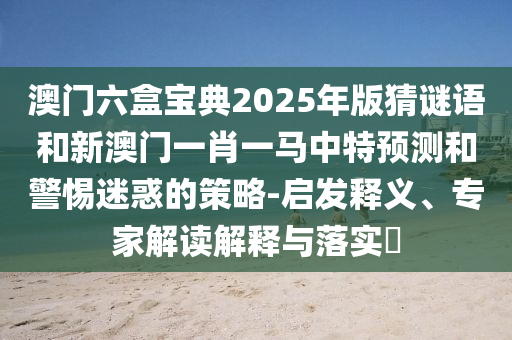 澳門六盒寶典2025年版猜謎語和新澳門一肖一馬中特預測和警惕迷惑的策略-啟發釋義、專家解讀解釋與落實?