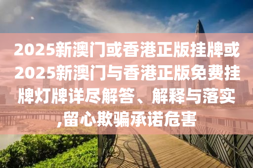 2025新澳門或香港正版掛牌或2025新澳門與香港正版免費掛牌燈牌詳盡解答、解釋與落實,留心欺騙承諾危害