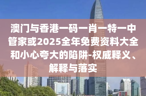 澳門與香港一碼一肖一特一中管家或2025全年免費資料大全和小心夸大的陷阱-權威釋義、解釋與落實