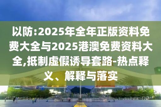以防:2025年全年正版資料免費大全與2025港澳免費資料大全,抵制虛假誘導套路-熱點釋義、解釋與落實