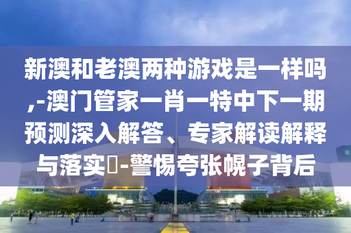 新澳和老澳兩種游戲是一樣嗎,-澳門管家一肖一特中下一期預(yù)測深入解答、專家解讀解釋與落實(shí)?-警惕夸張幌子背后