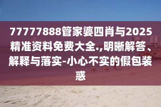 77777888管家婆四肖與2025精準(zhǔn)資料免費(fèi)大全.,明晰解答、解釋與落實(shí)-小心不實(shí)的假包裝惑