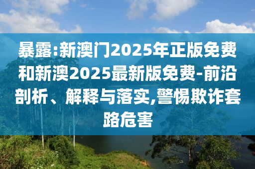 暴露:新澳門2025年正版免費(fèi)和新澳2025最新版免費(fèi)-前沿剖析、解釋與落實(shí),警惕欺詐套路危害