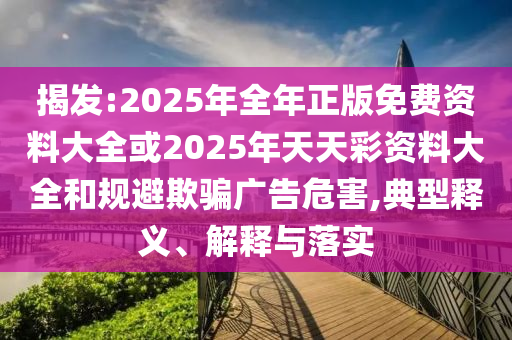 揭發(fā):2025年全年正版免費(fèi)資料大全或2025年天天彩資料大全和規(guī)避欺騙廣告危害,典型釋義、解釋與落實(shí)