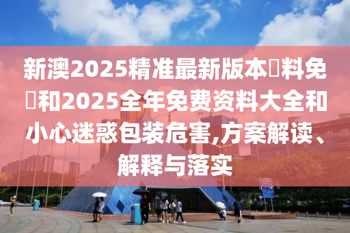 新澳2025精準最新版本資料免費和2025全年免費資料大全和小心迷惑包裝危害,方案解讀、解釋與落實