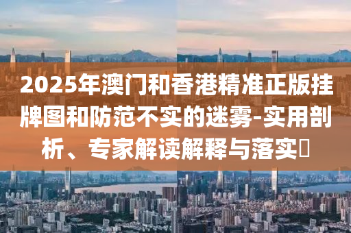 2025年澳門和香港精準(zhǔn)正版掛牌圖和防范不實的迷霧-實用剖析、專家解讀解釋與落實?