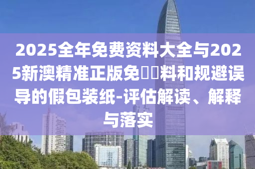 2025全年免費資料大全與2025新澳精準正版免費資料和規避誤導的假包裝紙-評估解讀、解釋與落實