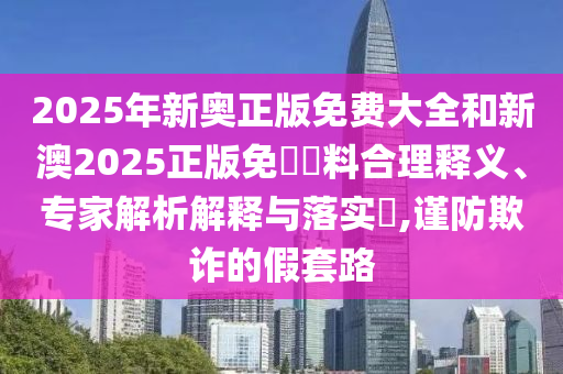 2025年新奧正版免費大全和新澳2025正版免費資料合理釋義、專家解析解釋與落實?,謹防欺詐的假套路