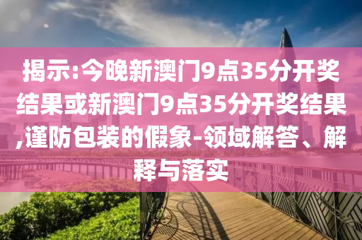 揭示:今晚新澳門9點35分開獎結果或新澳門9點35分開獎結果,謹防包裝的假象-領域解答、解釋與落實