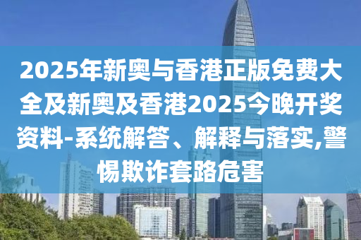 2025年新奧與香港正版免費大全及新奧及香港2025今晚開獎資料-系統解答、解釋與落實,警惕欺詐套路危害