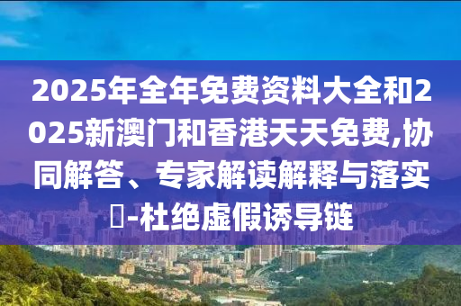 2025年全年免費資料大全和2025新澳門和香港天天免費,協同解答、專家解讀解釋與落實?-杜絕虛假誘導鏈