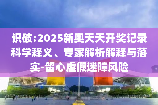 識(shí)破:2025新奧天天開獎(jiǎng)記錄科學(xué)釋義、專家解析解釋與落實(shí)-留心虛假迷障風(fēng)險(xiǎn)