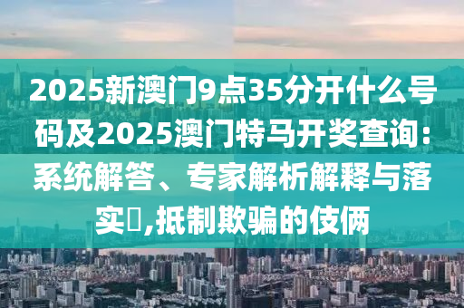 2025新澳門9點35分開什么號碼及2025澳門特馬開獎查詢:系統解答、專家解析解釋與落實?,抵制欺騙的伎倆