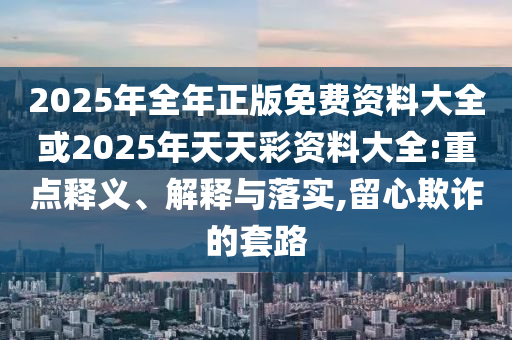 2025年全年正版免費資料大全或2025年天天彩資料大全:重點釋義、解釋與落實,留心欺詐的套路