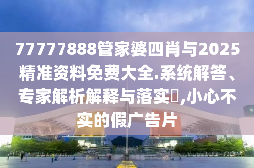 77777888管家婆四肖與2025精準資料免費大全.系統解答、專家解析解釋與落實?,小心不實的假廣告片