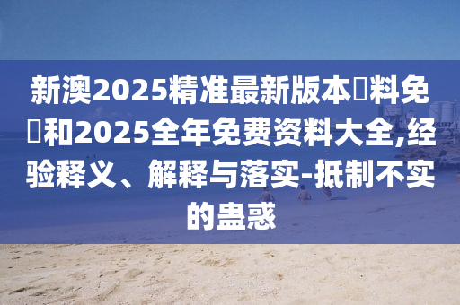 新澳2025精準最新版本資料免費和2025全年免費資料大全,經驗釋義、解釋與落實-抵制不實的蠱惑