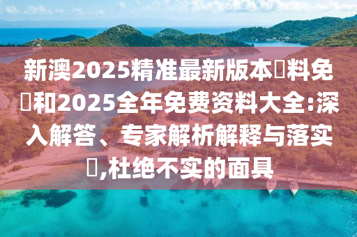 新澳2025精準最新版本資料免費和2025全年免費資料大全:深入解答、專家解析解釋與落實?,杜絕不實的面具