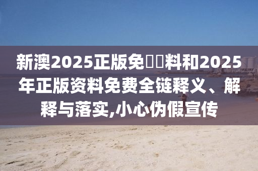 新澳2025正版免費資料和2025年正版資料免費全鏈釋義、解釋與落實,小心偽假宣傳