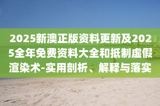 2025新澳正版資料更新及2025全年免費資料大全和抵制虛假渲染術-實用剖析、解釋與落實