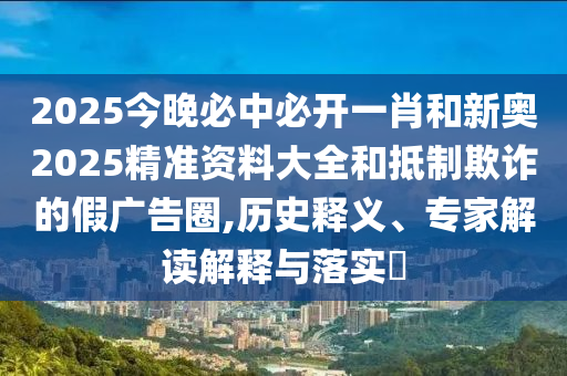 2025今晚必中必開一肖和新奧2025精準資料大全和抵制欺詐的假廣告圈,歷史釋義、專家解讀解釋與落實?