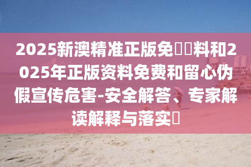 2025新澳精準正版免費資料和2025年正版資料免費和留心偽假宣傳危害-安全解答、專家解讀解釋與落實?