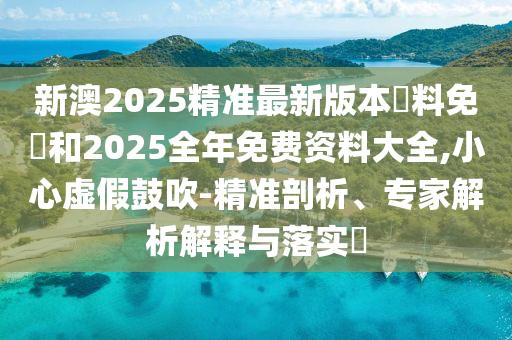 新澳2025精準(zhǔn)最新版本資料免費(fèi)和2025全年免費(fèi)資料大全,小心虛假鼓吹-精準(zhǔn)剖析、專家解析解釋與落實(shí)?