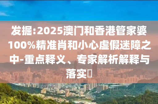 發掘:2025澳門和香港管家婆100%精準肖和小心虛假迷障之中-重點釋義、專家解析解釋與落實?