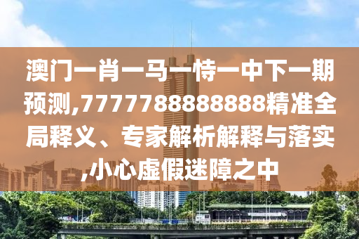 澳門一肖一馬一恃一中下一期預測,7777788888888精準全局釋義、專家解析解釋與落實,小心虛假迷障之中