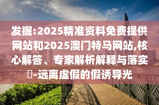 發掘:2025精準資料免費提供網站和2025澳門特馬網站,核心解答、專家解析解釋與落實?-遠離虛假的假誘導光