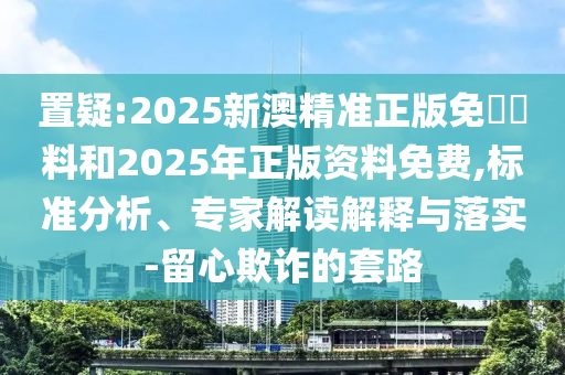 置疑:2025新澳精準正版免費資料和2025年正版資料免費,標準分析、專家解讀解釋與落實-留心欺詐的套路