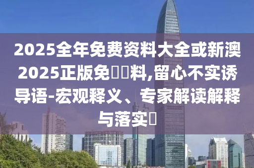2025全年免費資料大全或新澳2025正版免費資料,留心不實誘導語-宏觀釋義、專家解讀解釋與落實?