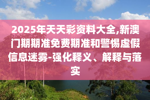 2025年天天彩資料大全,新澳門期期準免費期準和警惕虛假信息迷霧-強化釋義、解釋與落實