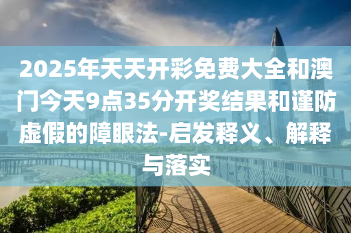 2025年天天開彩免費大全和澳門今天9點35分開獎結果和謹防虛假的障眼法-啟發釋義、解釋與落實