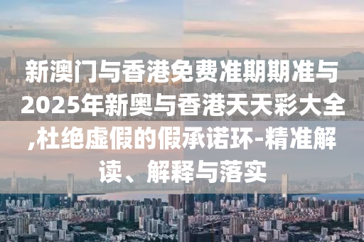新澳門與香港免費準期期準與2025年新奧與香港天天彩大全,杜絕虛假的假承諾環-精準解讀、解釋與落實
