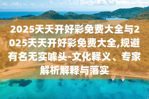 2025天天開好彩免費大全與2025天天開好彩免費大全,規(guī)避有名無實噱頭-文化釋義、專家解析解釋與落實
