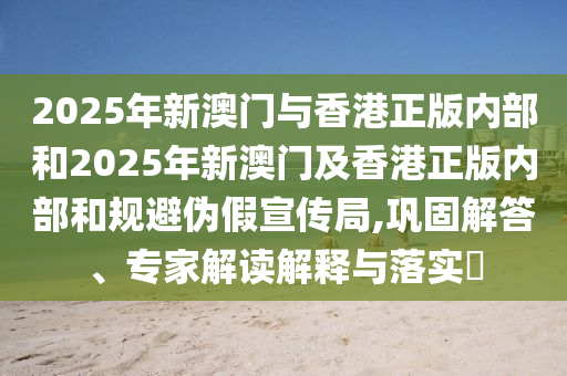 2025年新澳門與香港正版內部和2025年新澳門及香港正版內部和規避偽假宣傳局,鞏固解答、專家解讀解釋與落實?