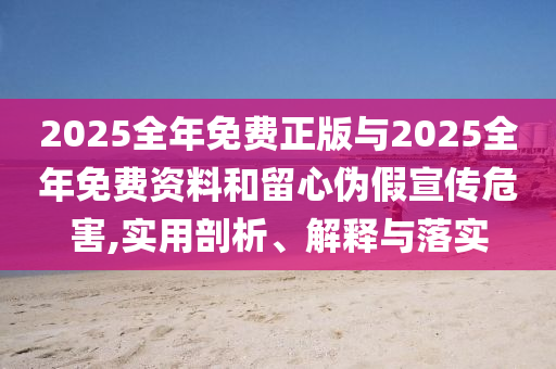 2025全年免費正版與2025全年免費資料和留心偽假宣傳危害,實用剖析、解釋與落實