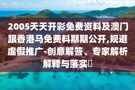 2005天天開彩免費資料及澳門跟香港馬免費料期期公開,規避虛假推廣-創意解答、專家解析解釋與落實?