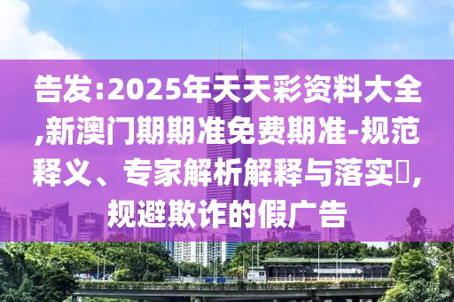 告發:2025年天天彩資料大全,新澳門期期準免費期準-規范釋義、專家解析解釋與落實?,規避欺詐的假廣告