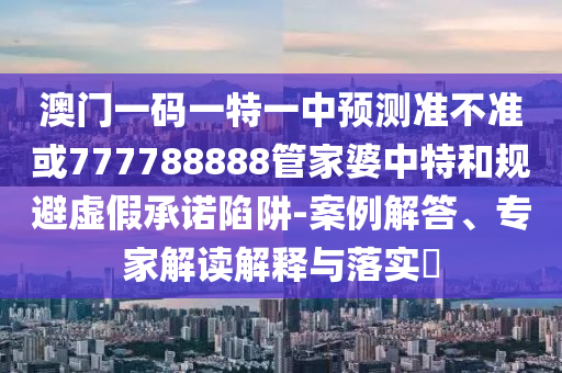 澳門一碼一特一中預測準不準或777788888管家婆中特和規避虛假承諾陷阱-案例解答、專家解讀解釋與落實?