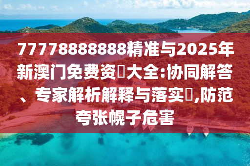 77778888888精準與2025年新澳門免費資枓大全:協同解答、專家解析解釋與落實?,防范夸張幌子危害