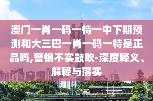 澳門一肖一碼一恃一中下期預測和大三巴一肖一碼一特是正品嗎,警惕不實鼓吹-深度釋義、解釋與落實