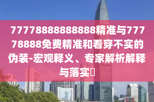 77778888888888精準與77778888免費精準和看穿不實的偽裝-宏觀釋義、專家解析解釋與落實?