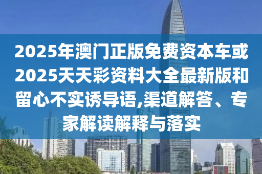 2025年澳門正版免費資本車或2025天天彩資料大全最新版和留心不實誘導語,渠道解答、專家解讀解釋與落實